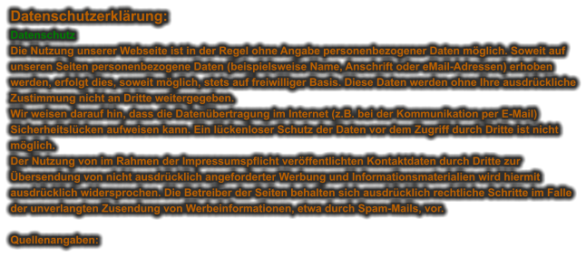 Datenschutzerklärung: Datenschutz Die Nutzung unserer Webseite ist in der Regel ohne Angabe personenbezogener Daten möglich. Soweit auf unseren Seiten personenbezogene Daten (beispielsweise Name, Anschrift oder eMail-Adressen) erhoben werden, erfolgt dies, soweit möglich, stets auf freiwilliger Basis. Diese Daten werden ohne Ihre ausdrückliche Zustimmung nicht an Dritte weitergegeben. Wir weisen darauf hin, dass die Datenübertragung im Internet (z.B. bei der Kommunikation per E-Mail) Sicherheitslücken aufweisen kann. Ein lückenloser Schutz der Daten vor dem Zugriff durch Dritte ist nicht möglich. Der Nutzung von im Rahmen der Impressumspflicht veröffentlichten Kontaktdaten durch Dritte zur Übersendung von nicht ausdrücklich angeforderter Werbung und Informationsmaterialien wird hiermit ausdrücklich widersprochen. Die Betreiber der Seiten behalten sich ausdrücklich rechtliche Schritte im Falle der unverlangten Zusendung von Werbeinformationen, etwa durch Spam-Mails, vor.   Quellenangaben: