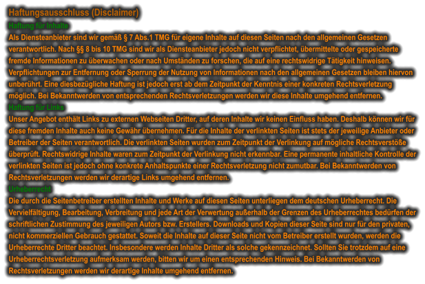 Haftungsausschluss (Disclaimer) Haftung für Inhalte Als Diensteanbieter sind wir gemäß § 7 Abs.1 TMG für eigene Inhalte auf diesen Seiten nach den allgemeinen Gesetzen verantwortlich. Nach §§ 8 bis 10 TMG sind wir als Diensteanbieter jedoch nicht verpflichtet, übermittelte oder gespeicherte fremde Informationen zu überwachen oder nach Umständen zu forschen, die auf eine rechtswidrige Tätigkeit hinweisen. Verpflichtungen zur Entfernung oder Sperrung der Nutzung von Informationen nach den allgemeinen Gesetzen bleiben hiervon unberührt. Eine diesbezügliche Haftung ist jedoch erst ab dem Zeitpunkt der Kenntnis einer konkreten Rechtsverletzung möglich. Bei Bekanntwerden von entsprechenden Rechtsverletzungen werden wir diese Inhalte umgehend entfernen. Haftung für Links Unser Angebot enthält Links zu externen Webseiten Dritter, auf deren Inhalte wir keinen Einfluss haben. Deshalb können wir für diese fremden Inhalte auch keine Gewähr übernehmen. Für die Inhalte der verlinkten Seiten ist stets der jeweilige Anbieter oder Betreiber der Seiten verantwortlich. Die verlinkten Seiten wurden zum Zeitpunkt der Verlinkung auf mögliche Rechtsverstöße überprüft. Rechtswidrige Inhalte waren zum Zeitpunkt der Verlinkung nicht erkennbar. Eine permanente inhaltliche Kontrolle der verlinkten Seiten ist jedoch ohne konkrete Anhaltspunkte einer Rechtsverletzung nicht zumutbar. Bei Bekanntwerden von Rechtsverletzungen werden wir derartige Links umgehend entfernen. Urheberrecht Die durch die Seitenbetreiber erstellten Inhalte und Werke auf diesen Seiten unterliegen dem deutschen Urheberrecht. Die Vervielfältigung, Bearbeitung, Verbreitung und jede Art der Verwertung außerhalb der Grenzen des Urheberrechtes bedürfen der schriftlichen Zustimmung des jeweiligen Autors bzw. Erstellers. Downloads und Kopien dieser Seite sind nur für den privaten, nicht kommerziellen Gebrauch gestattet. Soweit die Inhalte auf dieser Seite nicht vom Betreiber erstellt wurden, werden die Urheberrechte Dritter beachtet. Insbesondere werden Inhalte Dritter als solche gekennzeichnet. Sollten Sie trotzdem auf eine Urheberrechtsverletzung aufmerksam werden, bitten wir um einen entsprechenden Hinweis. Bei Bekanntwerden von Rechtsverletzungen werden wir derartige Inhalte umgehend entfernen.